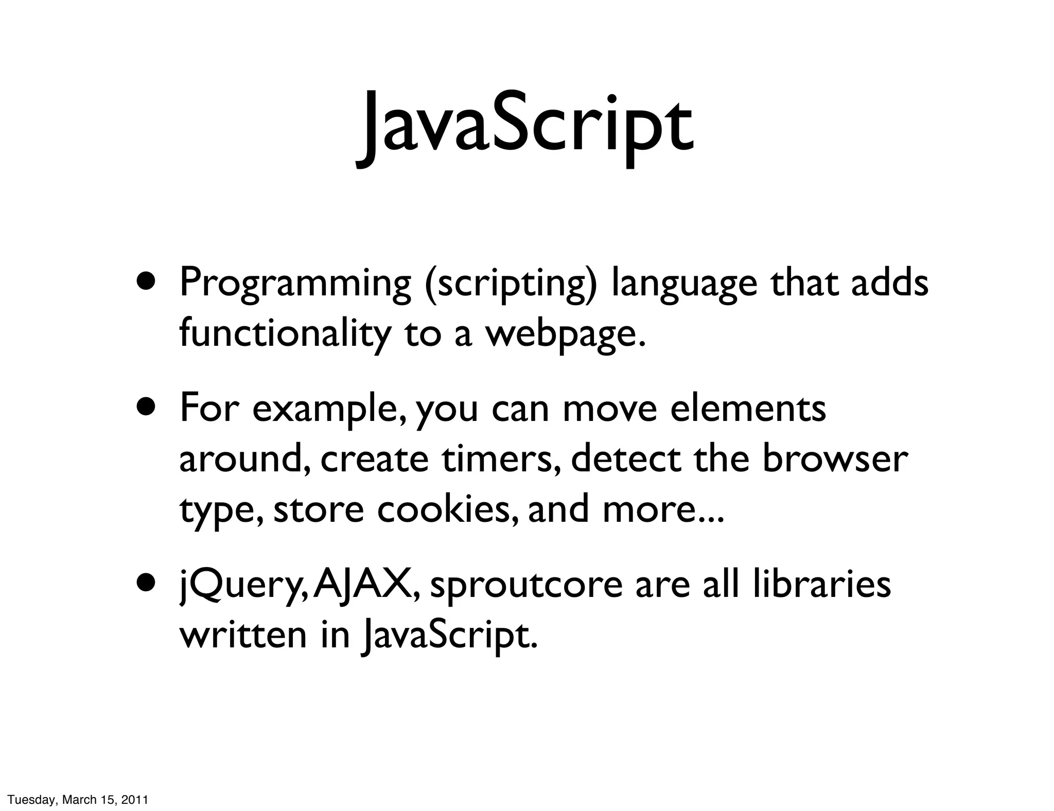 JavaScript
                    • Programming (scripting) language that adds
                          functionality to a webpage.
                    • For example, you can move elements
                          around, create timers, detect the browser
                          type, store cookies, and more...
                    • jQuery, AJAX, sproutcore are all libraries
                          written in JavaScript.


Tuesday, March 15, 2011
 