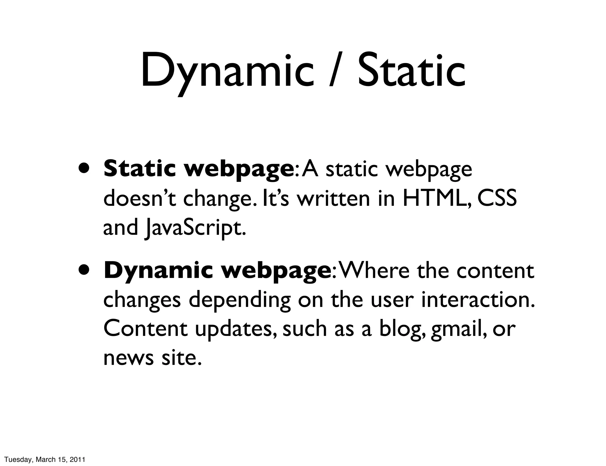 Dynamic / Static
                    • Static webpage: A static webpage
                          doesn’t change. It’s written in HTML, CSS
                          and JavaScript.
                    • Dynamic webpage: Where the content
                          changes depending on the user interaction.
                          Content updates, such as a blog, gmail, or
                          news site.


Tuesday, March 15, 2011
 