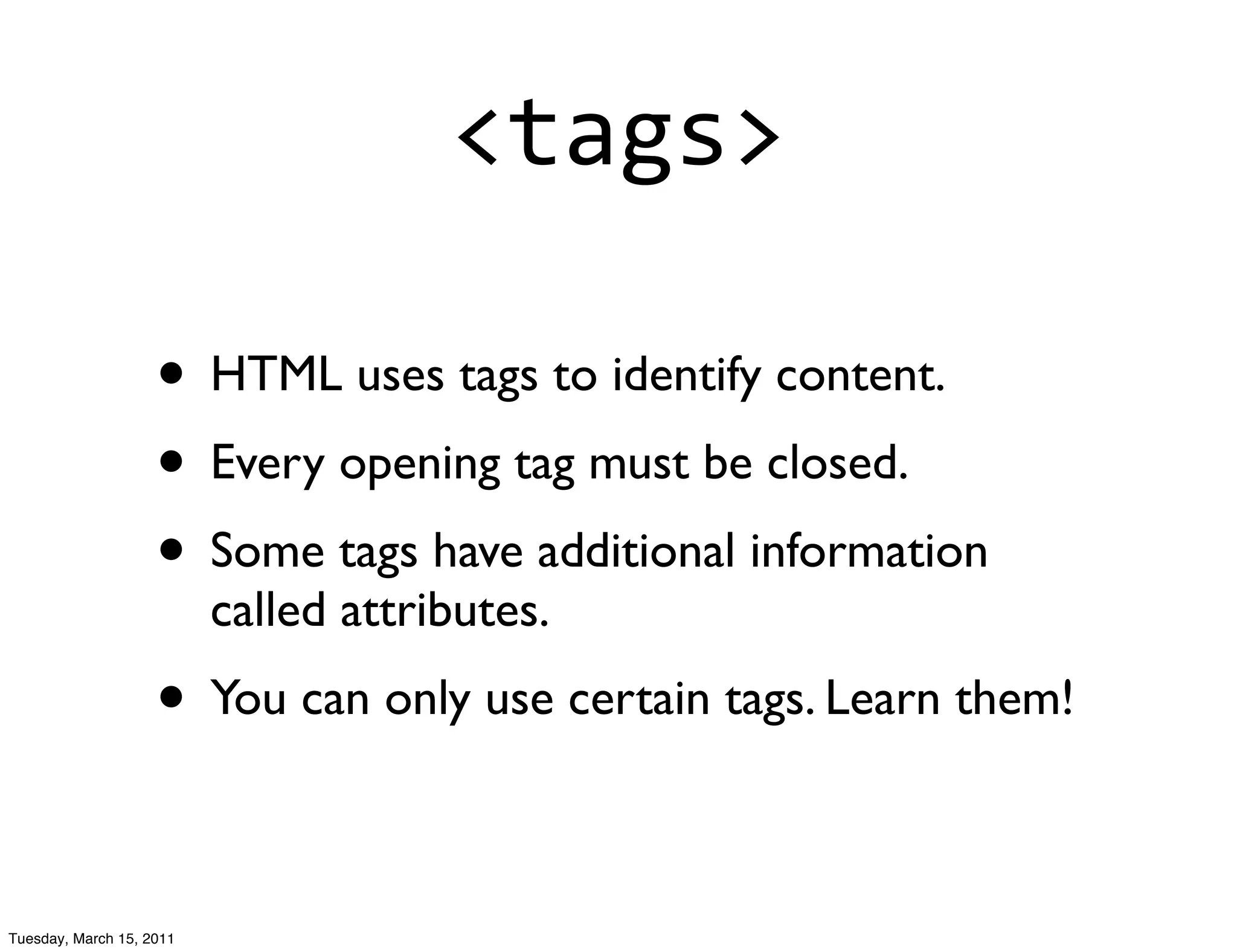 <tags>

                    • HTML uses tags to identify content.
                    • Every opening tag must be closed.
                    • Some tags have additional information
                          called attributes.
                    • You can only use certain tags. Learn them!

Tuesday, March 15, 2011
 