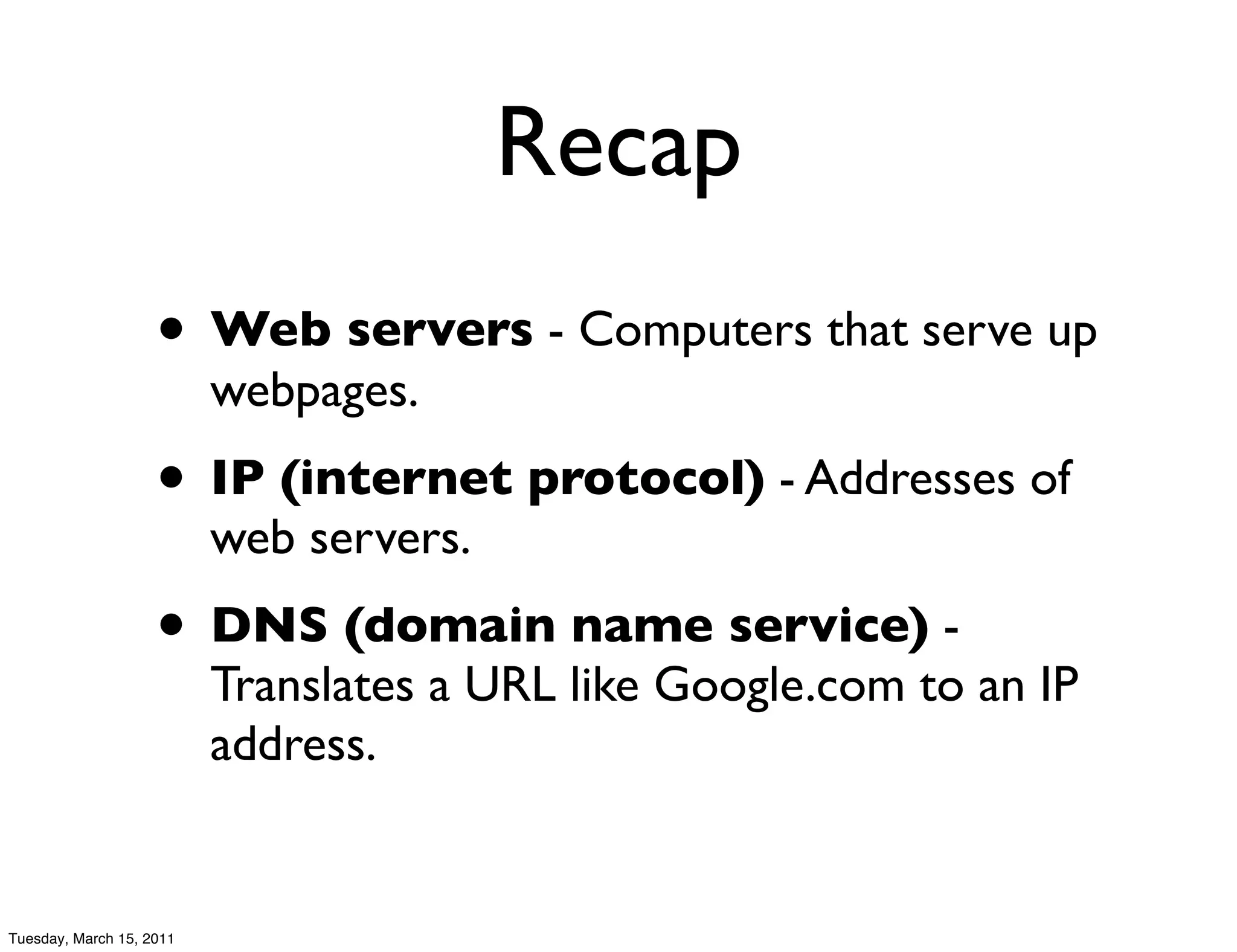 Recap
                    • Web servers - Computers that serve up
                          webpages.
                    • IP (internet protocol) - Addresses of
                          web servers.
                    • DNS (domain name service) -
                          Translates a URL like Google.com to an IP
                          address.


Tuesday, March 15, 2011
 