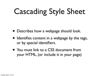 Cascading Style Sheet

                    • Describes how a webpage should look.
                    • Identiﬁes content in a webpage by the tags,
                          or by special identiﬁers.
                    • You must link to a CSS document from
                          your HTML. (or include it in your page)



Tuesday, March 15, 2011
 
