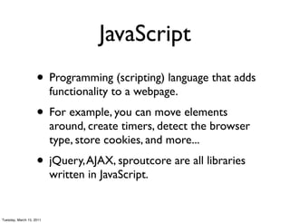 JavaScript
                    • Programming (scripting) language that adds
                          functionality to a webpage.
                    • For example, you can move elements
                          around, create timers, detect the browser
                          type, store cookies, and more...
                    • jQuery, AJAX, sproutcore are all libraries
                          written in JavaScript.


Tuesday, March 15, 2011
 