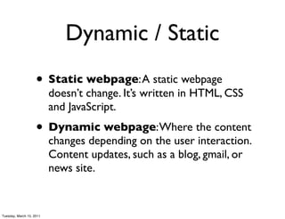 Dynamic / Static
                    • Static webpage: A static webpage
                          doesn’t change. It’s written in HTML, CSS
                          and JavaScript.
                    • Dynamic webpage: Where the content
                          changes depending on the user interaction.
                          Content updates, such as a blog, gmail, or
                          news site.


Tuesday, March 15, 2011
 