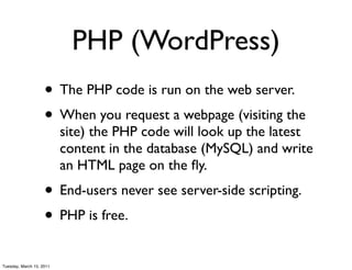 PHP (WordPress)
                    • The PHP code is run on the web server.
                    • When you request a webpage (visiting the
                          site) the PHP code will look up the latest
                          content in the database (MySQL) and write
                          an HTML page on the ﬂy.
                    • End-users never see server-side scripting.
                    • PHP is free.
Tuesday, March 15, 2011
 