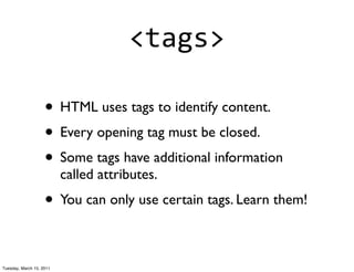 <tags>

                    • HTML uses tags to identify content.
                    • Every opening tag must be closed.
                    • Some tags have additional information
                          called attributes.
                    • You can only use certain tags. Learn them!

Tuesday, March 15, 2011
 