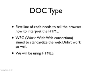 DOC Type

                    • First line of code needs to tell the browser
                          how to interpret the HTML.
                    • W3C (World Wide Web consortium)
                          aimed to standardize the web. Didn’t work
                          so well.
                    • We will be using HTML5.

Tuesday, March 15, 2011
 