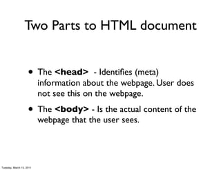 Two Parts to HTML document


                    • The <head>          - Identiﬁes (meta)
                          information about the webpage. User does
                          not see this on the webpage.
                    • The <body> - Is the actual content of the
                          webpage that the user sees.




Tuesday, March 15, 2011
 