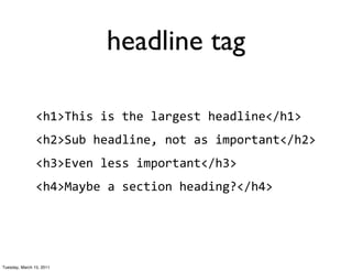 headline tag

                <h1>This	
  is	
  the	
  largest	
  headline</h1>
                <h2>Sub	
  headline,	
  not	
  as	
  important</h2>
                <h3>Even	
  less	
  important</h3>
                <h4>Maybe	
  a	
  section	
  heading?</h4>




Tuesday, March 15, 2011
 