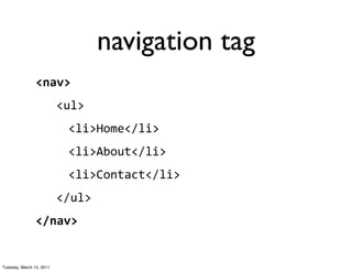 navigation tag
                <nav>
                          <ul>
                           <li>Home</li>
                           <li>About</li>
                           <li>Contact</li>
                          </ul>
                </nav>


Tuesday, March 15, 2011
 