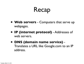 Recap
                    • Web servers - Computers that serve up
                          webpages.
                    • IP (internet protocol) - Addresses of
                          web servers.
                    • DNS (domain name service) -
                          Translates a URL like Google.com to an IP
                          address.


Tuesday, March 15, 2011
 
