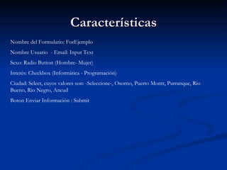 Características Nombre del Formulario: ForEjemplo Nombre Usuario  - Email: Input Text Sexo: Radio Button (Hombre- Mujer) Interés: Checkbox (Informática - Programación) Ciudad: Select, cuyos valores son: -Seleccione-, Osorno, Puerto Montt, Purranque, Rio Bueno, Rio Negro, Ancud Boton Enviar Información : Submit 