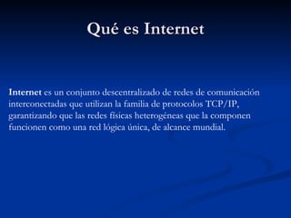Qué es Internet Internet  es un conjunto descentralizado de redes de comunicación interconectadas que utilizan la familia de protocolos TCP/IP, garantizando que las redes físicas heterogéneas que la componen funcionen como una red lógica única, de alcance mundial.  
