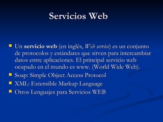Servicios Web Un  servicio web  (en inglés,  Web service ) es un conjunto de protocolos y estándares que sirven para intercambiar datos entre aplicaciones. El principal servicio web ocupado en el mundo es www. (World Wide Web). Soap: Simple Object Access Protocol  XML: Extensible Markup Language Otros Lenguajes para Servicios WEB 
