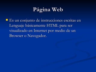 Página Web Es un conjunto de instrucciones escritas en Lenguaje básicamente HTML para ser visualizado en Internet por medio de un Browser o Navegador. 