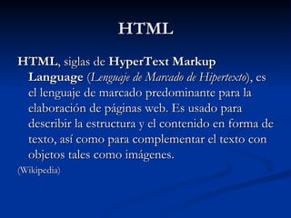 HTML HTML , siglas de  HyperText Markup Language  ( Lenguaje de Marcado de Hipertexto ), es el lenguaje de marcado predominante para la elaboración de páginas web. Es usado para describir la estructura y el contenido en forma de texto, así como para complementar el texto con objetos tales como imágenes.  (Wikipedia) 