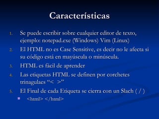 Características Se puede escribir sobre cualquier editor de texto, ejemplo: notepad.exe (Windows) Vim (Linux) El HTML no es Case Sensitive, es decir no le afecta si su código está en mayúscula o minúscula. HTML es fácil de aprender Las etiquetas HTML se definen por corchetes trinagulaes “<  >” El Final de cada Etiqueta se cierra con un Slach ( / ) <html> </html> 