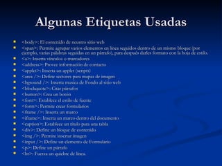 Algunas Etiquetas Usadas <body>: El contenido de neustro sitio web <span>:  Permite agrupar varios elementos en línea seguidos dentro de un mismo bloque (por ejemplo, varias palabras seguidas en un párrafo), para después darles formato con la hoja de estilo.  <a>:  Inserta vínculos o marcadores  <address>:  Provee información de contacto  <applet>:  Inserta un applet (scripts)  <area />:  Define sectores para mapas de imagen  <bgsound />: Inserta musica de Fondo al sitio web <blockquote>:  Citar párrafos  <button>:  Crea un botón  <font>:  Establece el estilo de fuente  <form>: Permite crear formularios <frame />:  Inserta un marco  <iframe>:  Inserta un marco dentro del documento  <caption>:  Establece un título para una tabla  <div>:  Define un bloque de contenido  <img />: Permite insertar imagen <input />: Define un elemento de Formulario <p>:  Define un párrafo <br>: Fuerza un quiebre de línea.  