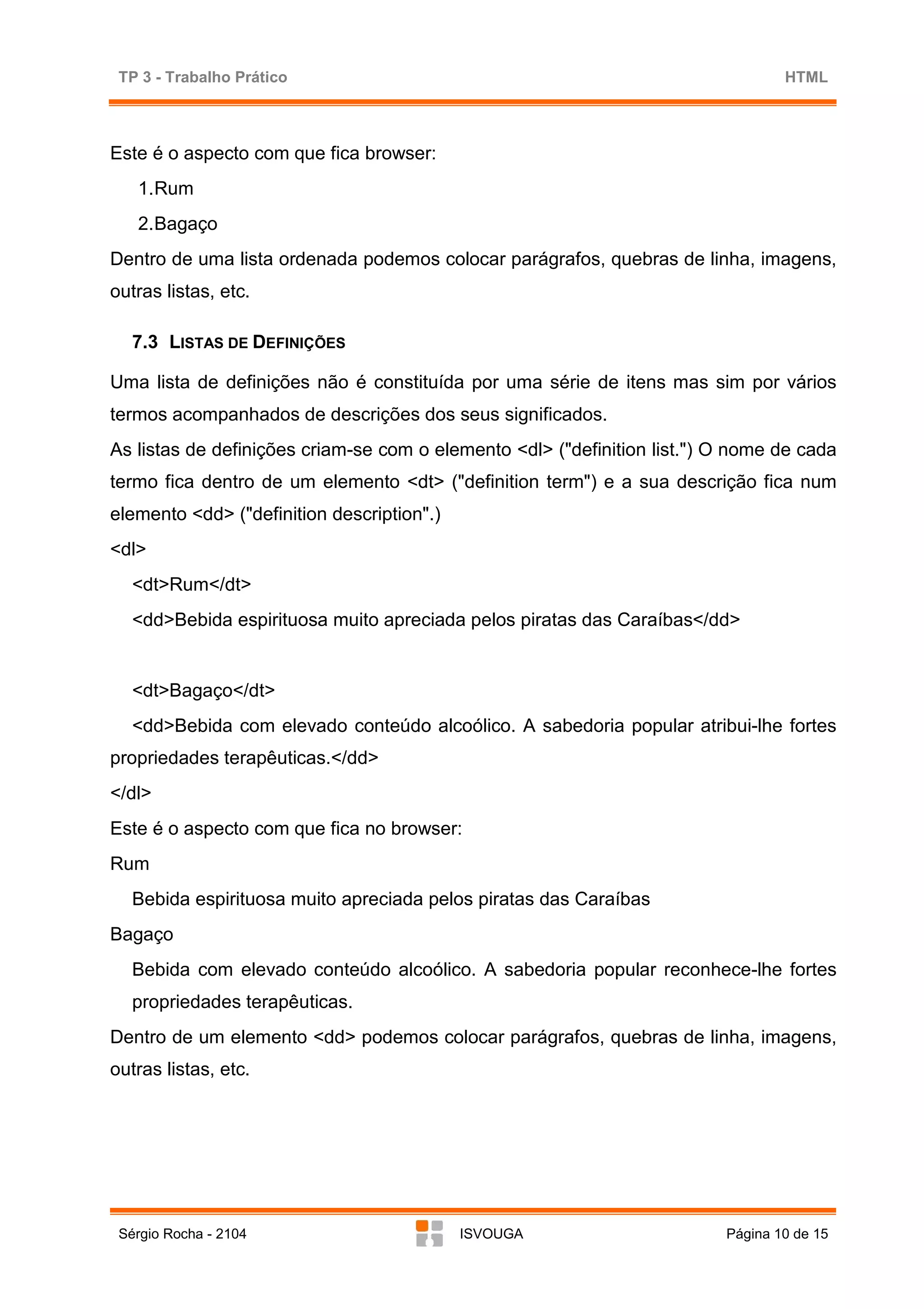 TP 3 - Trabalho Prático                                                          HTML



Este é o aspecto com que fica browser:
   1. Rum
   2. Bagaço
Dentro de uma lista ordenada podemos colocar parágrafos, quebras de linha, imagens,
outras listas, etc.

   7.3 LISTAS DE DEFINIÇÕES

Uma lista de definições não é constituída por uma série de itens mas sim por vários
termos acompanhados de descrições dos seus significados.
As listas de definições criam-se com o elemento <dl> ("definition list.") O nome de cada
termo fica dentro de um elemento <dt> ("definition term") e a sua descrição fica num
elemento <dd> ("definition description".)
<dl>
   <dt>Rum</dt>
   <dd>Bebida espirituosa muito apreciada pelos piratas das Caraíbas</dd>


   <dt>Bagaço</dt>
   <dd>Bebida com elevado conteúdo alcoólico. A sabedoria popular atribui-lhe fortes
propriedades terapêuticas.</dd>
</dl>
Este é o aspecto com que fica no browser:
Rum
   Bebida espirituosa muito apreciada pelos piratas das Caraíbas
Bagaço
   Bebida com elevado conteúdo alcoólico. A sabedoria popular reconhece-lhe fortes
   propriedades terapêuticas.
Dentro de um elemento <dd> podemos colocar parágrafos, quebras de linha, imagens,
outras listas, etc.




 Sérgio Rocha - 2104                        ISVOUGA                       Página 10 de 15
 