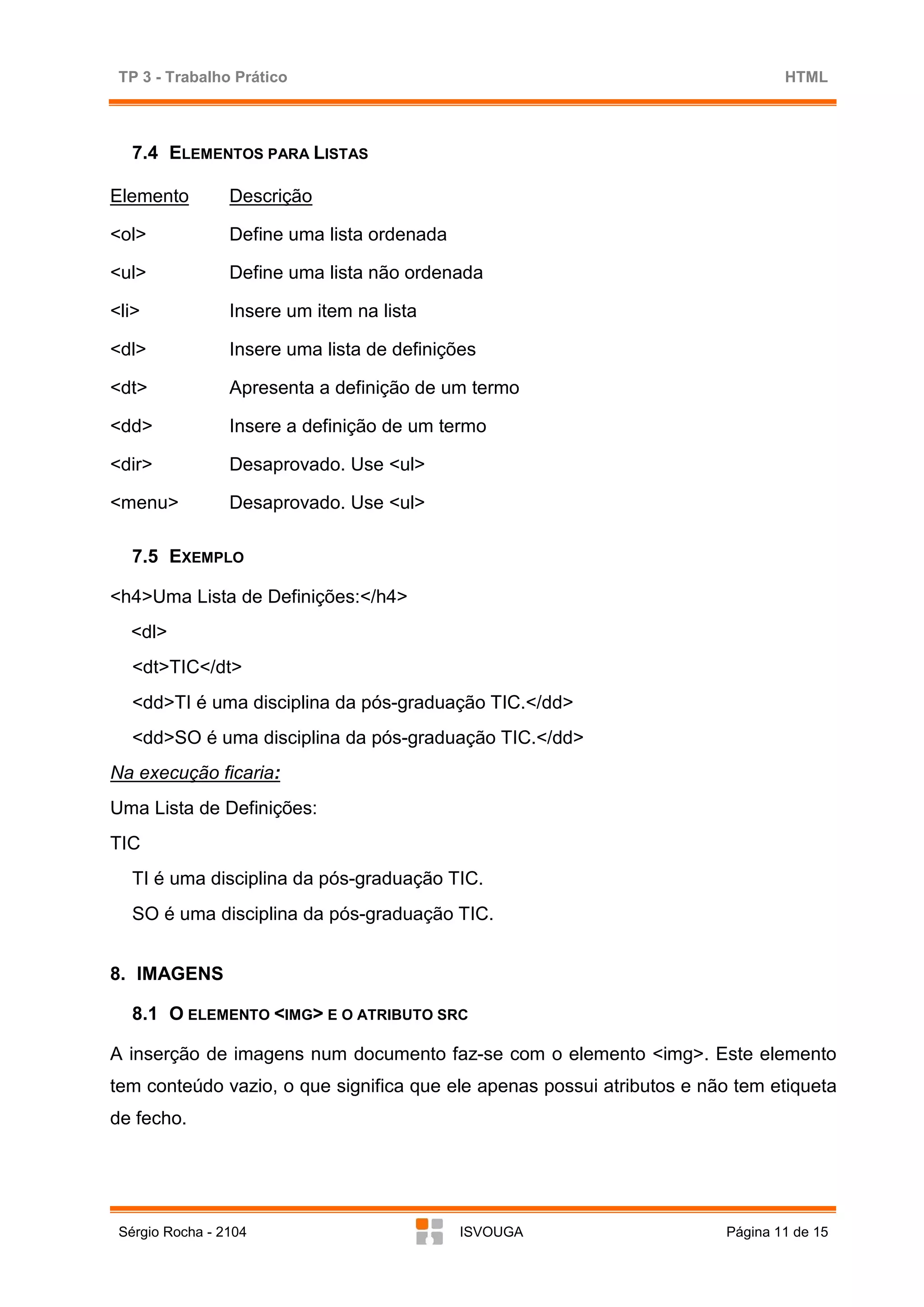 TP 3 - Trabalho Prático                                                        HTML



   7.4 ELEMENTOS PARA LISTAS

Elemento         Descrição

<ol>             Define uma lista ordenada

<ul>             Define uma lista não ordenada

<li>             Insere um item na lista

<dl>             Insere uma lista de definições

<dt>             Apresenta a definição de um termo

<dd>             Insere a definição de um termo

<dir>            Desaprovado. Use <ul>

<menu>           Desaprovado. Use <ul>

   7.5 EXEMPLO

<h4>Uma Lista de Definições:</h4>
  <dl>
   <dt>TIC</dt>
   <dd>TI é uma disciplina da pós-graduação TIC.</dd>
   <dd>SO é uma disciplina da pós-graduação TIC.</dd>
Na execução ficaria:
Uma Lista de Definições:
TIC
   TI é uma disciplina da pós-graduação TIC.
   SO é uma disciplina da pós-graduação TIC.


8. IMAGENS

   8.1 O ELEMENTO <IMG> E O ATRIBUTO SRC

A inserção de imagens num documento faz-se com o elemento <img>. Este elemento
tem conteúdo vazio, o que significa que ele apenas possui atributos e não tem etiqueta
de fecho.




 Sérgio Rocha - 2104                         ISVOUGA                    Página 11 de 15
 