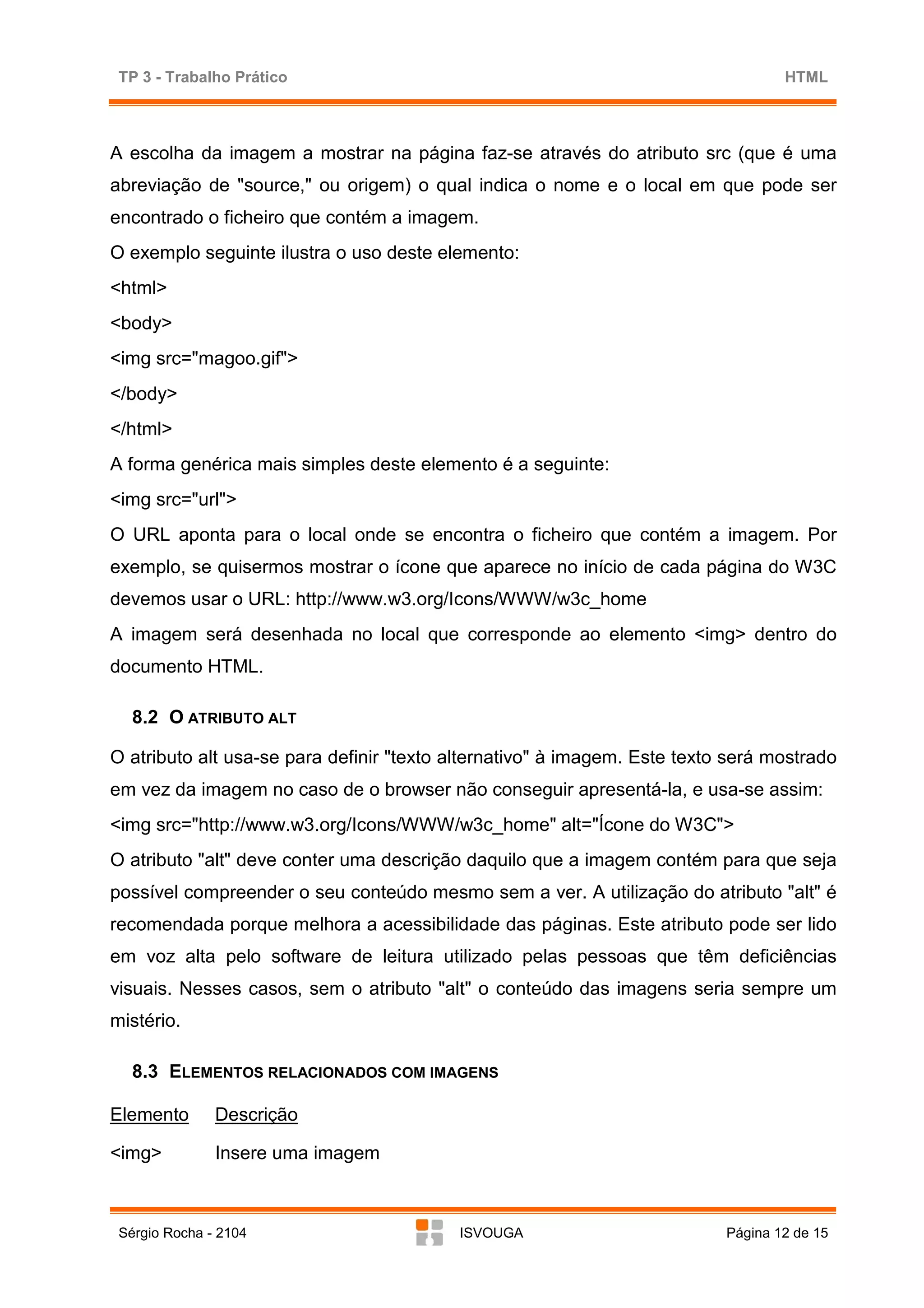 TP 3 - Trabalho Prático                                                           HTML



A escolha da imagem a mostrar na página faz-se através do atributo src (que é uma
abreviação de "source," ou origem) o qual indica o nome e o local em que pode ser
encontrado o ficheiro que contém a imagem.
O exemplo seguinte ilustra o uso deste elemento:
<html>
<body>
<img src="magoo.gif">
</body>
</html>
A forma genérica mais simples deste elemento é a seguinte:
<img src="url">
O URL aponta para o local onde se encontra o ficheiro que contém a imagem. Por
exemplo, se quisermos mostrar o ícone que aparece no início de cada página do W3C
devemos usar o URL: http://www.w3.org/Icons/WWW/w3c_home
A imagem será desenhada no local que corresponde ao elemento <img> dentro do
documento HTML.

   8.2 O ATRIBUTO ALT

O atributo alt usa-se para definir "texto alternativo" à imagem. Este texto será mostrado
em vez da imagem no caso de o browser não conseguir apresentá-la, e usa-se assim:
<img src="http://www.w3.org/Icons/WWW/w3c_home" alt="Ícone do W3C">
O atributo "alt" deve conter uma descrição daquilo que a imagem contém para que seja
possível compreender o seu conteúdo mesmo sem a ver. A utilização do atributo "alt" é
recomendada porque melhora a acessibilidade das páginas. Este atributo pode ser lido
em voz alta pelo software de leitura utilizado pelas pessoas que têm deficiências
visuais. Nesses casos, sem o atributo "alt" o conteúdo das imagens seria sempre um
mistério.

   8.3 ELEMENTOS RELACIONADOS COM IMAGENS

Elemento       Descrição

<img>          Insere uma imagem



 Sérgio Rocha - 2104                      ISVOUGA                          Página 12 de 15
 