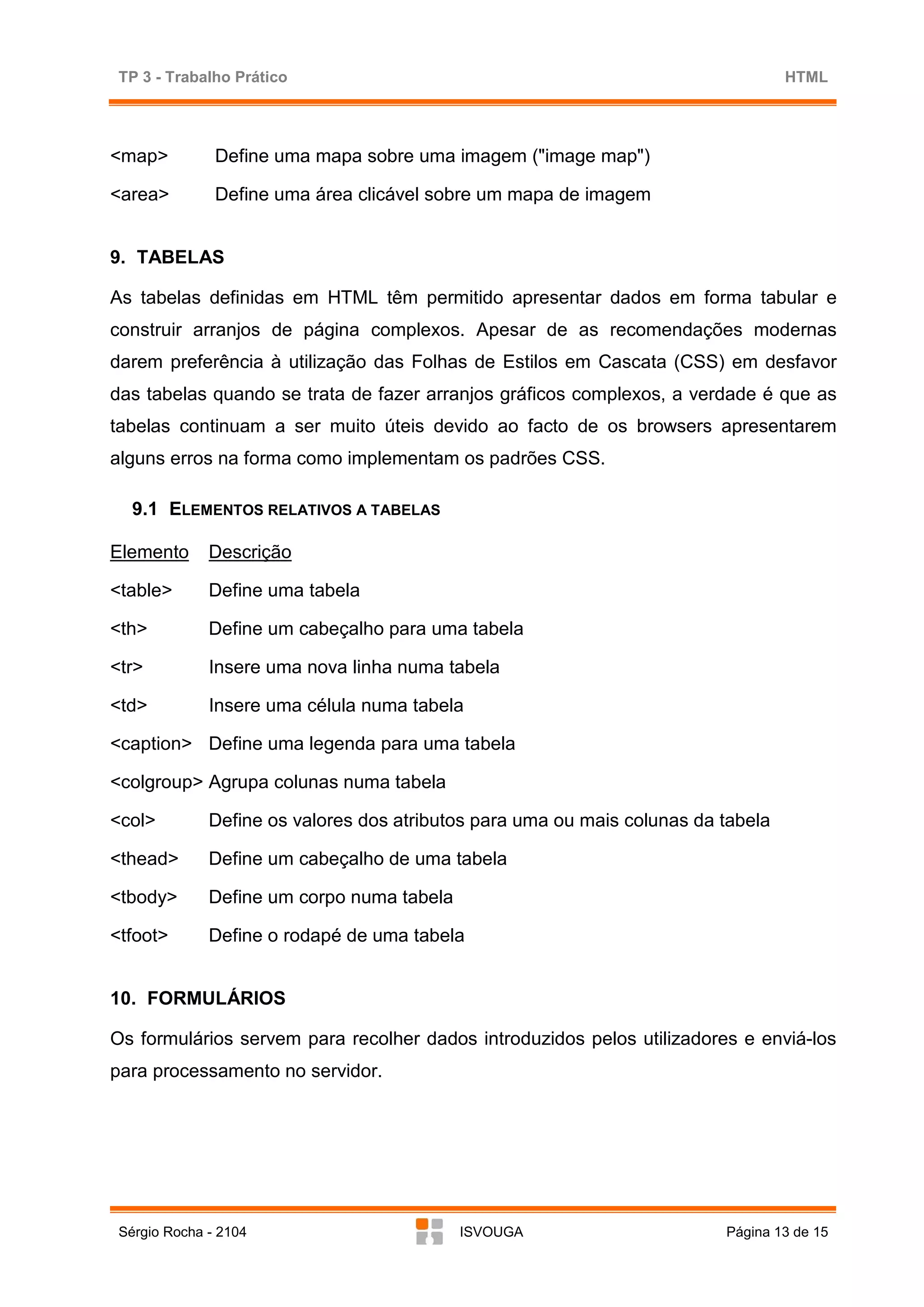 TP 3 - Trabalho Prático                                                           HTML




<map>          Define uma mapa sobre uma imagem ("image map")

<area>         Define uma área clicável sobre um mapa de imagem


9. TABELAS

As tabelas definidas em HTML têm permitido apresentar dados em forma tabular e
construir arranjos de página complexos. Apesar de as recomendações modernas
darem preferência à utilização das Folhas de Estilos em Cascata (CSS) em desfavor
das tabelas quando se trata de fazer arranjos gráficos complexos, a verdade é que as
tabelas continuam a ser muito úteis devido ao facto de os browsers apresentarem
alguns erros na forma como implementam os padrões CSS.

   9.1 ELEMENTOS RELATIVOS A TABELAS

Elemento      Descrição

<table>       Define uma tabela

<th>          Define um cabeçalho para uma tabela

<tr>          Insere uma nova linha numa tabela

<td>          Insere uma célula numa tabela

<caption> Define uma legenda para uma tabela

<colgroup> Agrupa colunas numa tabela

<col>         Define os valores dos atributos para uma ou mais colunas da tabela

<thead>       Define um cabeçalho de uma tabela

<tbody>       Define um corpo numa tabela

<tfoot>       Define o rodapé de uma tabela


10. FORMULÁRIOS

Os formulários servem para recolher dados introduzidos pelos utilizadores e enviá-los
para processamento no servidor.




 Sérgio Rocha - 2104                        ISVOUGA                       Página 13 de 15
 