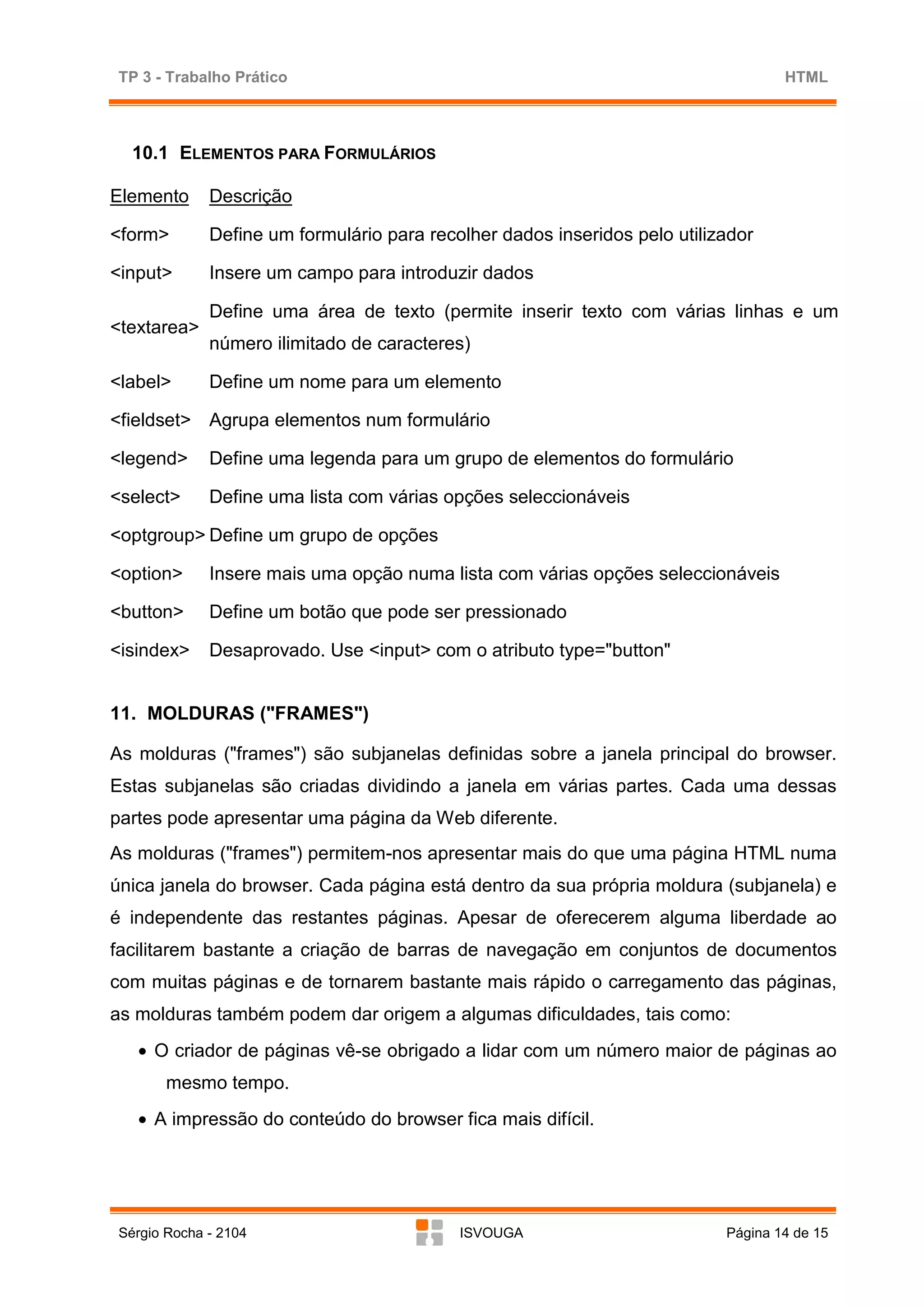 TP 3 - Trabalho Prático                                                            HTML



  10.1 ELEMENTOS PARA FORMULÁRIOS

Elemento     Descrição

<form>       Define um formulário para recolher dados inseridos pelo utilizador

<input>      Insere um campo para introduzir dados

             Define uma área de texto (permite inserir texto com várias linhas e um
<textarea>
             número ilimitado de caracteres)

<label>      Define um nome para um elemento

<fieldset> Agrupa elementos num formulário

<legend>     Define uma legenda para um grupo de elementos do formulário

<select>     Define uma lista com várias opções seleccionáveis

<optgroup> Define um grupo de opções

<option>     Insere mais uma opção numa lista com várias opções seleccionáveis

<button>     Define um botão que pode ser pressionado

<isindex>    Desaprovado. Use <input> com o atributo type="button"


11. MOLDURAS ("FRAMES")

As molduras ("frames") são subjanelas definidas sobre a janela principal do browser.
Estas subjanelas são criadas dividindo a janela em várias partes. Cada uma dessas
partes pode apresentar uma página da Web diferente.
As molduras ("frames") permitem-nos apresentar mais do que uma página HTML numa
única janela do browser. Cada página está dentro da sua própria moldura (subjanela) e
é independente das restantes páginas. Apesar de oferecerem alguma liberdade ao
facilitarem bastante a criação de barras de navegação em conjuntos de documentos
com muitas páginas e de tornarem bastante mais rápido o carregamento das páginas,
as molduras também podem dar origem a algumas dificuldades, tais como:
   • O criador de páginas vê-se obrigado a lidar com um número maior de páginas ao
       mesmo tempo.
   • A impressão do conteúdo do browser fica mais difícil.




Sérgio Rocha - 2104                        ISVOUGA                         Página 14 de 15
 