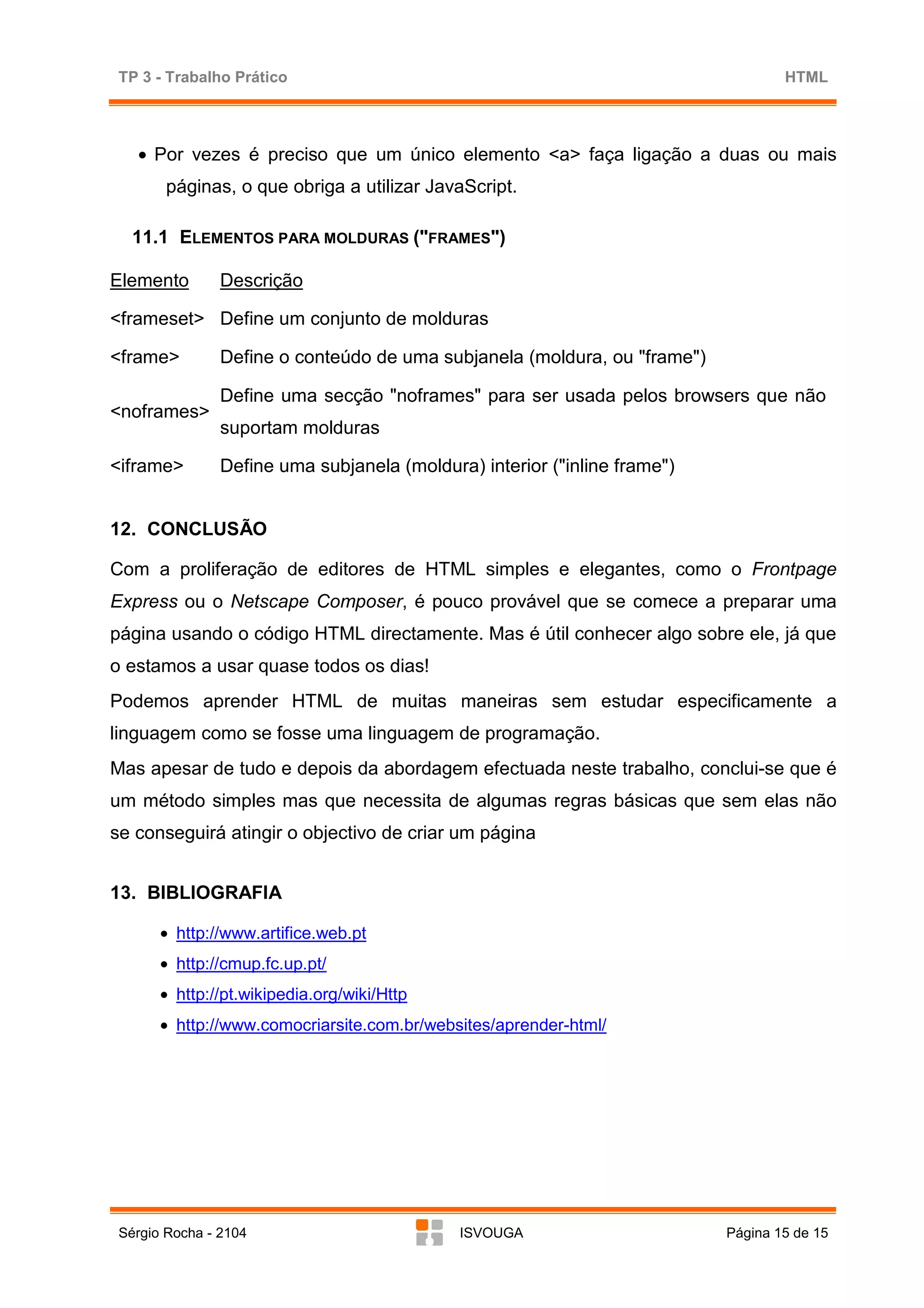 TP 3 - Trabalho Prático                                                           HTML




   • Por vezes é preciso que um único elemento <a> faça ligação a duas ou mais
        páginas, o que obriga a utilizar JavaScript.

   11.1 ELEMENTOS PARA MOLDURAS ("FRAMES")

Elemento        Descrição

<frameset> Define um conjunto de molduras

<frame>         Define o conteúdo de uma subjanela (moldura, ou "frame")

                Define uma secção "noframes" para ser usada pelos browsers que não
<noframes>
                suportam molduras

<iframe>        Define uma subjanela (moldura) interior ("inline frame")


12. CONCLUSÃO

Com a proliferação de editores de HTML simples e elegantes, como o Frontpage
Express ou o Netscape Composer, é pouco provável que se comece a preparar uma
página usando o código HTML directamente. Mas é útil conhecer algo sobre ele, já que
o estamos a usar quase todos os dias!
Podemos aprender HTML de muitas maneiras sem estudar especificamente a
linguagem como se fosse uma linguagem de programação.
Mas apesar de tudo e depois da abordagem efectuada neste trabalho, conclui-se que é
um método simples mas que necessita de algumas regras básicas que sem elas não
se conseguirá atingir o objectivo de criar um página


13. BIBLIOGRAFIA

       • http://www.artifice.web.pt
       • http://cmup.fc.up.pt/
       • http://pt.wikipedia.org/wiki/Http
       • http://www.comocriarsite.com.br/websites/aprender-html/




 Sérgio Rocha - 2104                         ISVOUGA                       Página 15 de 15
 