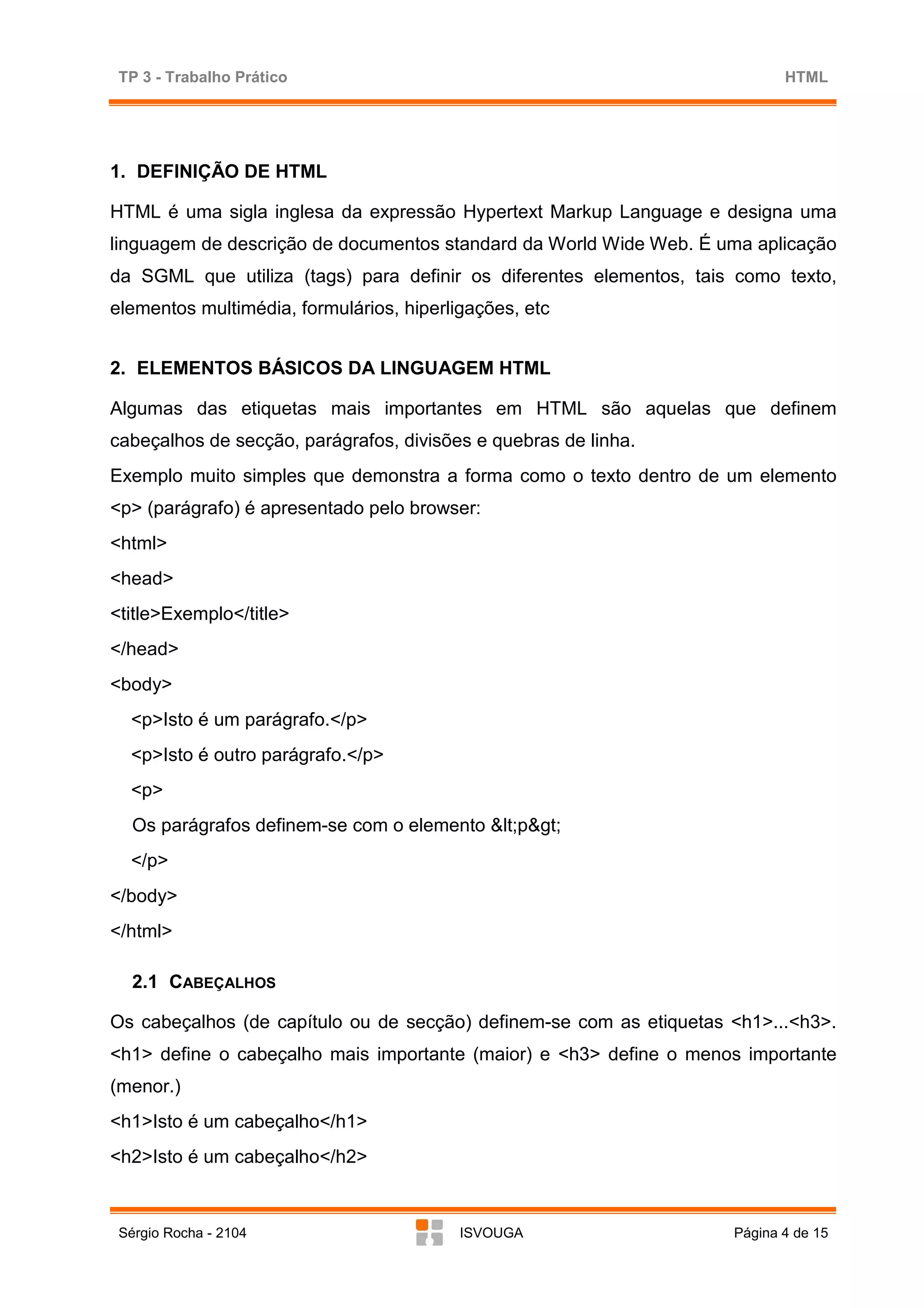 TP 3 - Trabalho Prático                                                    HTML




1. DEFINIÇÃO DE HTML

HTML é uma sigla inglesa da expressão Hypertext Markup Language e designa uma
linguagem de descrição de documentos standard da World Wide Web. É uma aplicação
da SGML que utiliza (tags) para definir os diferentes elementos, tais como texto,
elementos multimédia, formulários, hiperligações, etc


2. ELEMENTOS BÁSICOS DA LINGUAGEM HTML

Algumas das etiquetas mais importantes em HTML são aquelas que definem
cabeçalhos de secção, parágrafos, divisões e quebras de linha.
Exemplo muito simples que demonstra a forma como o texto dentro de um elemento
<p> (parágrafo) é apresentado pelo browser:
<html>
<head>
<title>Exemplo</title>
</head>
<body>
  <p>Isto é um parágrafo.</p>
  <p>Isto é outro parágrafo.</p>
  <p>
   Os parágrafos definem-se com o elemento <p>
  </p>
</body>
</html>

   2.1 CABEÇALHOS

Os cabeçalhos (de capítulo ou de secção) definem-se com as etiquetas <h1>...<h3>.
<h1> define o cabeçalho mais importante (maior) e <h3> define o menos importante
(menor.)
<h1>Isto é um cabeçalho</h1>
<h2>Isto é um cabeçalho</h2>



 Sérgio Rocha - 2104                      ISVOUGA                    Página 4 de 15
 
