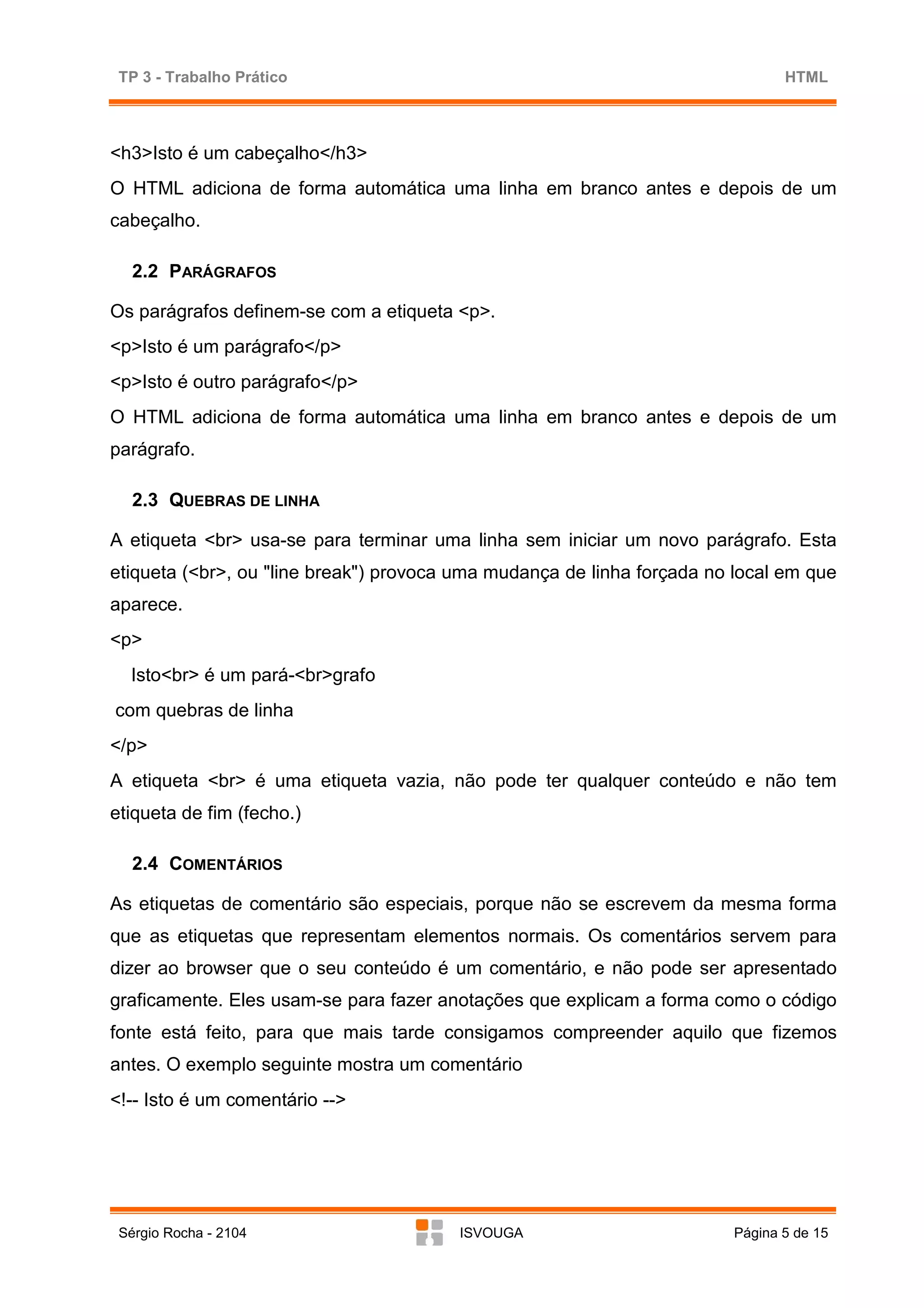 TP 3 - Trabalho Prático                                                       HTML



<h3>Isto é um cabeçalho</h3>
O HTML adiciona de forma automática uma linha em branco antes e depois de um
cabeçalho.

   2.2 PARÁGRAFOS

Os parágrafos definem-se com a etiqueta <p>.
<p>Isto é um parágrafo</p>
<p>Isto é outro parágrafo</p>
O HTML adiciona de forma automática uma linha em branco antes e depois de um
parágrafo.

   2.3 QUEBRAS DE LINHA

A etiqueta <br> usa-se para terminar uma linha sem iniciar um novo parágrafo. Esta
etiqueta (<br>, ou "line break") provoca uma mudança de linha forçada no local em que
aparece.
<p>
  Isto<br> é um pará-<br>grafo
com quebras de linha
</p>
A etiqueta <br> é uma etiqueta vazia, não pode ter qualquer conteúdo e não tem
etiqueta de fim (fecho.)

   2.4 COMENTÁRIOS

As etiquetas de comentário são especiais, porque não se escrevem da mesma forma
que as etiquetas que representam elementos normais. Os comentários servem para
dizer ao browser que o seu conteúdo é um comentário, e não pode ser apresentado
graficamente. Eles usam-se para fazer anotações que explicam a forma como o código
fonte está feito, para que mais tarde consigamos compreender aquilo que fizemos
antes. O exemplo seguinte mostra um comentário
<!-- Isto é um comentário -->




 Sérgio Rocha - 2104                    ISVOUGA                         Página 5 de 15
 