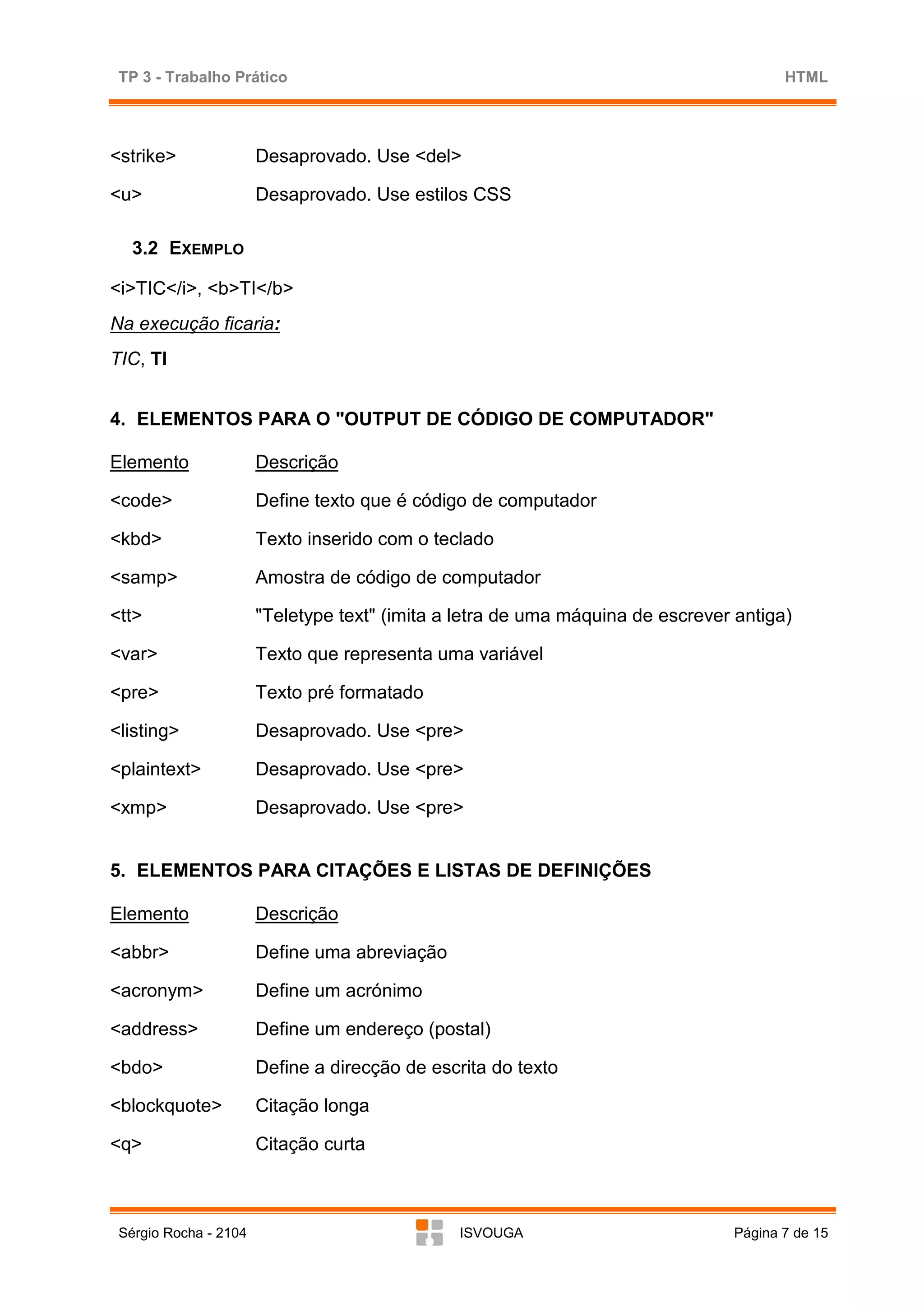 TP 3 - Trabalho Prático                                                               HTML




<strike>               Desaprovado. Use <del>

<u>                    Desaprovado. Use estilos CSS

   3.2 EXEMPLO

<i>TIC</i>, <b>TI</b>
Na execução ficaria:
TIC, TI


4. ELEMENTOS PARA O "OUTPUT DE CÓDIGO DE COMPUTADOR"

Elemento               Descrição

<code>                 Define texto que é código de computador

<kbd>                  Texto inserido com o teclado

<samp>                 Amostra de código de computador

<tt>                   "Teletype text" (imita a letra de uma máquina de escrever antiga)

<var>                  Texto que representa uma variável

<pre>                  Texto pré formatado

<listing>              Desaprovado. Use <pre>

<plaintext>            Desaprovado. Use <pre>

<xmp>                  Desaprovado. Use <pre>


5. ELEMENTOS PARA CITAÇÕES E LISTAS DE DEFINIÇÕES

Elemento               Descrição

<abbr>                 Define uma abreviação

<acronym>              Define um acrónimo

<address>              Define um endereço (postal)

<bdo>                  Define a direcção de escrita do texto

<blockquote>           Citação longa

<q>                    Citação curta



 Sérgio Rocha - 2104                           ISVOUGA                          Página 7 de 15
 