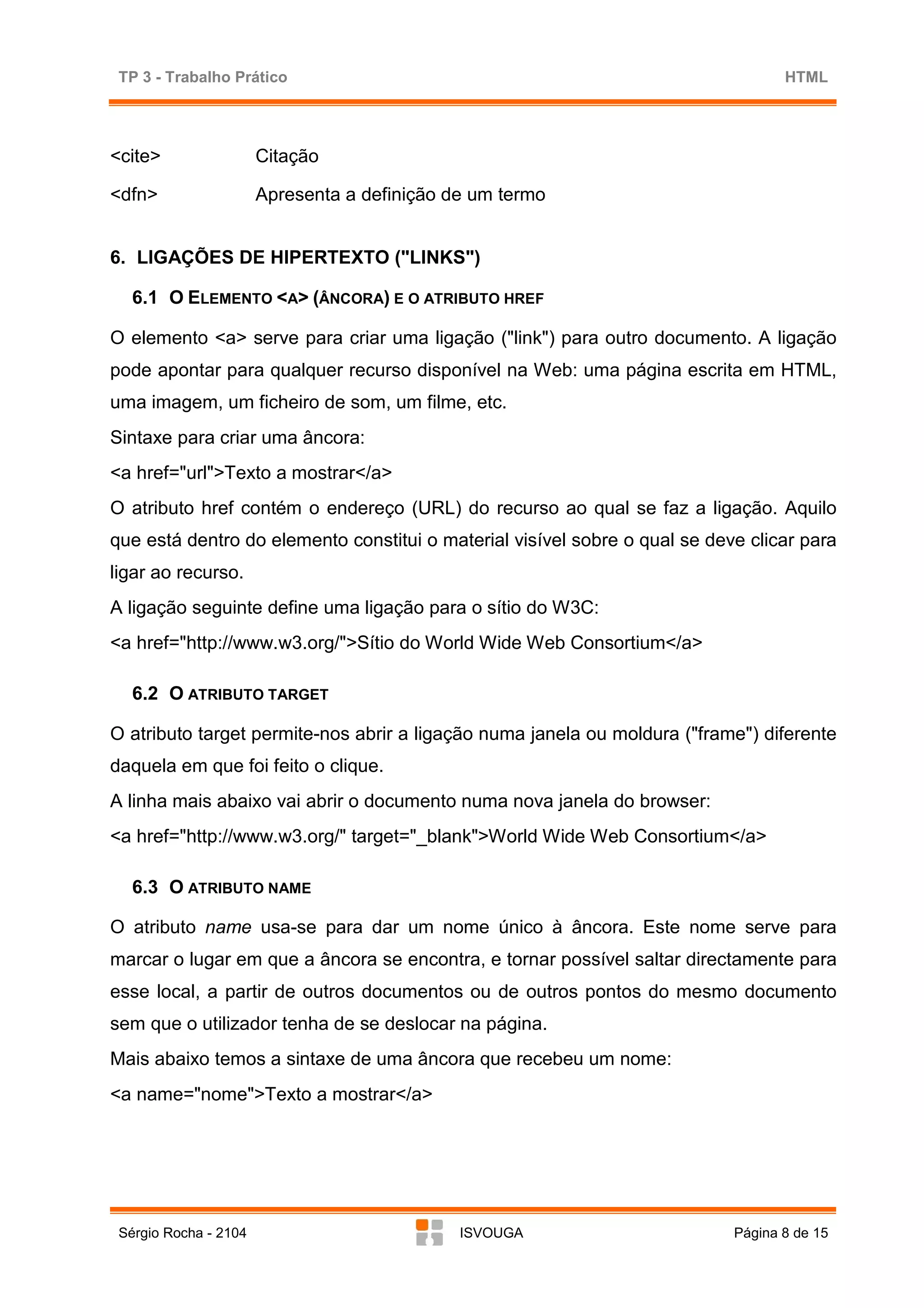 TP 3 - Trabalho Prático                                                           HTML




<cite>                 Citação

<dfn>                  Apresenta a definição de um termo


6. LIGAÇÕES DE HIPERTEXTO ("LINKS")

   6.1 O ELEMENTO <A> (ÂNCORA) E O ATRIBUTO HREF

O elemento <a> serve para criar uma ligação ("link") para outro documento. A ligação
pode apontar para qualquer recurso disponível na Web: uma página escrita em HTML,
uma imagem, um ficheiro de som, um filme, etc.
Sintaxe para criar uma âncora:
<a href="url">Texto a mostrar</a>
O atributo href contém o endereço (URL) do recurso ao qual se faz a ligação. Aquilo
que está dentro do elemento constitui o material visível sobre o qual se deve clicar para
ligar ao recurso.
A ligação seguinte define uma ligação para o sítio do W3C:
<a href="http://www.w3.org/">Sítio do World Wide Web Consortium</a>

   6.2 O ATRIBUTO TARGET

O atributo target permite-nos abrir a ligação numa janela ou moldura ("frame") diferente
daquela em que foi feito o clique.
A linha mais abaixo vai abrir o documento numa nova janela do browser:
<a href="http://www.w3.org/" target="_blank">World Wide Web Consortium</a>

   6.3 O ATRIBUTO NAME

O atributo name usa-se para dar um nome único à âncora. Este nome serve para
marcar o lugar em que a âncora se encontra, e tornar possível saltar directamente para
esse local, a partir de outros documentos ou de outros pontos do mesmo documento
sem que o utilizador tenha de se deslocar na página.
Mais abaixo temos a sintaxe de uma âncora que recebeu um nome:
<a name="nome">Texto a mostrar</a>




 Sérgio Rocha - 2104                          ISVOUGA                       Página 8 de 15
 