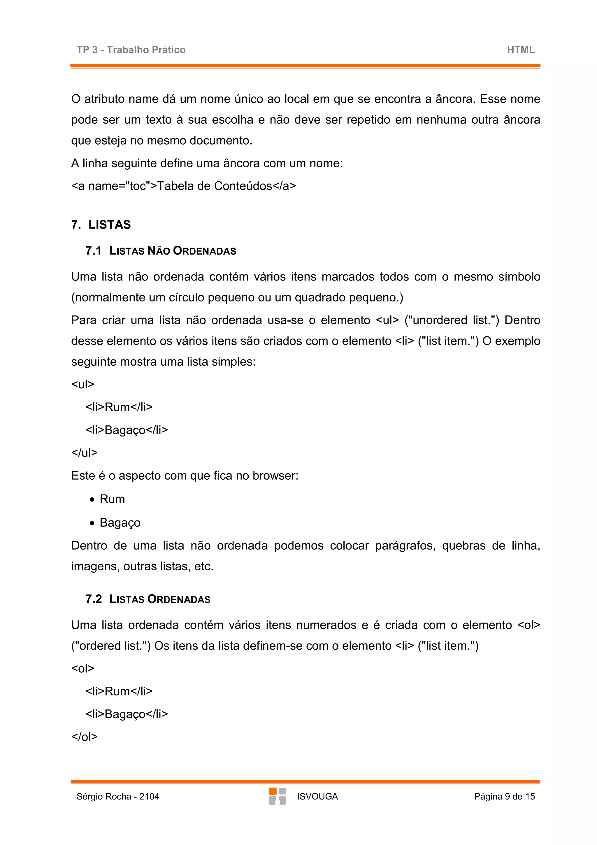 TP 3 - Trabalho Prático                                                               HTML



O atributo name dá um nome único ao local em que se encontra a âncora. Esse nome
pode ser um texto à sua escolha e não deve ser repetido em nenhuma outra âncora
que esteja no mesmo documento.
A linha seguinte define uma âncora com um nome:
<a name="toc">Tabela de Conteúdos</a>


7. LISTAS

   7.1 LISTAS NÃO ORDENADAS

Uma lista não ordenada contém vários itens marcados todos com o mesmo símbolo
(normalmente um círculo pequeno ou um quadrado pequeno.)
Para criar uma lista não ordenada usa-se o elemento <ul> ("unordered list.") Dentro
desse elemento os vários itens são criados com o elemento <li> ("list item.") O exemplo
seguinte mostra uma lista simples:
<ul>
   <li>Rum</li>
   <li>Bagaço</li>
</ul>
Este é o aspecto com que fica no browser:
   • Rum
   • Bagaço
Dentro de uma lista não ordenada podemos colocar parágrafos, quebras de linha,
imagens, outras listas, etc.

   7.2 LISTAS ORDENADAS

Uma lista ordenada contém vários itens numerados e é criada com o elemento <ol>
("ordered list.") Os itens da lista definem-se com o elemento <li> ("list item.")
<ol>
   <li>Rum</li>
   <li>Bagaço</li>
</ol>



 Sérgio Rocha - 2104                        ISVOUGA                             Página 9 de 15
 