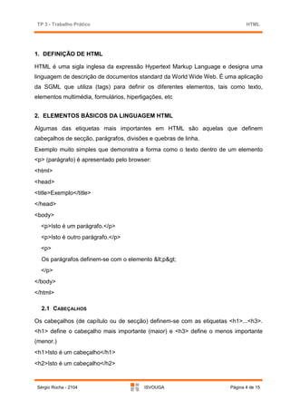 TP 3 - Trabalho Prático                                                    HTML




1. DEFINIÇÃO DE HTML

HTML é uma sigla inglesa da expressão Hypertext Markup Language e designa uma
linguagem de descrição de documentos standard da World Wide Web. É uma aplicação
da SGML que utiliza (tags) para definir os diferentes elementos, tais como texto,
elementos multimédia, formulários, hiperligações, etc


2. ELEMENTOS BÁSICOS DA LINGUAGEM HTML

Algumas das etiquetas mais importantes em HTML são aquelas que definem
cabeçalhos de secção, parágrafos, divisões e quebras de linha.
Exemplo muito simples que demonstra a forma como o texto dentro de um elemento
<p> (parágrafo) é apresentado pelo browser:
<html>
<head>
<title>Exemplo</title>
</head>
<body>
  <p>Isto é um parágrafo.</p>
  <p>Isto é outro parágrafo.</p>
  <p>
   Os parágrafos definem-se com o elemento <p>
  </p>
</body>
</html>

   2.1 CABEÇALHOS

Os cabeçalhos (de capítulo ou de secção) definem-se com as etiquetas <h1>...<h3>.
<h1> define o cabeçalho mais importante (maior) e <h3> define o menos importante
(menor.)
<h1>Isto é um cabeçalho</h1>
<h2>Isto é um cabeçalho</h2>



 Sérgio Rocha - 2104                      ISVOUGA                    Página 4 de 15
 