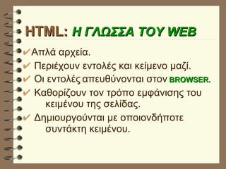 HTML:  Η ΓΛΩΣΣΑ ΤΟΥ WEB Απλά αρχεία. Περιέχουν εντολές και κείμενο μαζί. Οι εντολές   απευθύνονται στον   BROWSER. Καθορίζουν τον τρόπο εμφάνισης του  κειμένου της σελίδας. Δημιουργούνται με οποιονδήποτε  συντάκτη κειμένου. 