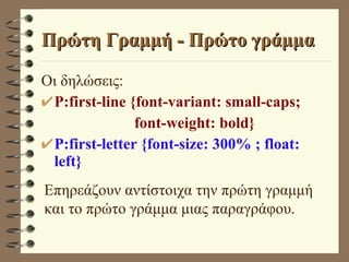 Πρώτη Γραμμή - Πρώτο γράμμα Οι δηλώσεις: P:first-line {font-variant: small-caps;   font-weight: bold} P:first-letter {font-size: 300% ; float: left} Επηρεάζουν αντίστοιχα την πρώτη γραμμή και το πρώτο γράμμα μιας παραγράφου.  