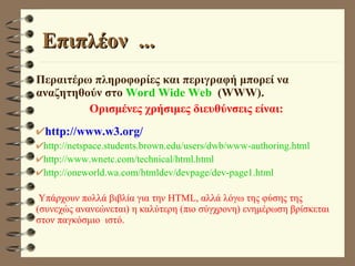 Επιπλέον  ... Περαιτέρω πληροφορίες και περιγραφή μπορεί να αναζητηθούν στο  Word Wide Web   (WWW).  Ορισμένες χρήσιμες διευθύνσεις είναι: http://www.w3.org/ http://netspace.students.brown.edu/users/dwb/www-authoring.html http://www.wnetc.com/technical/html.html http://oneworld.wa.com/htmldev/devpage/dev-page1.html Yπάρχουν πολλά βιβλία για την HTML, αλλά λόγω της φύσης της (συνεχώς ανανεώνεται) η καλύτερη (πιο σύγχρονη) ενημέρωση βρίσκεται στον παγκόσμιο  ιστό.  