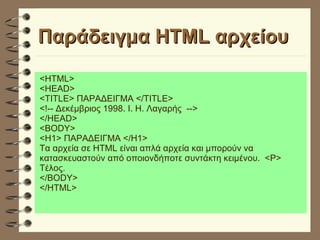 Παράδειγμα HTML αρχείου <HTML> <HEAD> <TITLE> ΠΑΡΑΔΕΙΓΜΑ </TITLE> <!-- Δεκέμβριος 1998. Ι. Η. Λαγαρής  --> </HEAD> <BODY> <H1> ΠΑΡΑΔΕΙΓΜΑ </H1> Τα αρχεία σε HTML είναι απλά αρχεία και μπορούν να κατασκευαστούν από οποιονδήποτε συντάκτη κειμένου.  <P>  Τέλος. </BODY> </HTML> 