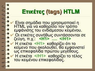Eτικέτες  (tags)  HTLM Είναι σημάδια που χρησιμοποιεί η HTML για να καθορίσει τον τρόπο εμφάνισης του ενδιάμεσου κειμένου. Οι ετικέτες συνήθως συντάσσονται σε ζεύγη, π.χ.:   <H1>  ….  </H1> H   ετικέτα  <Η1>   καθορίζει ότι το κείμενο που ακολουθεί, θα εμφανιστεί ως επικεφαλίδα πρώτου μεγέθους. H   ετικέτα  </Η1>   καθορίζει το τέλος του κειμένου επικεφαλίδας. 