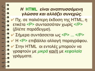 Η   HTML   είναι αναπτυσσόμενη γλώσσα και αλλάζει συνεχώς . Πχ. σε παλιότερη έκδοση της HTML, η ετικέτα  <P>  συντασσόταν χωρίς  </P>  ( βλέπε παράδειγμα ).  Σήμερα συντάσσεται ως  <P> ... </P>   Η  <P>  επιβάλλει αλλαγή παραγράφου. Στην HTML  οι εντολές μπορούν να γραφτούν με  μικρά   και/ή  με  κεφαλαία   γράμματα. 