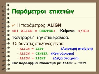 Παράμετροι  ετικετών Η παράμετρος  ALIGN <H1 ALIGN =  CENTER >  Κείμενο   </H1> "Κεντράρει"  την επικεφαλίδα.   Οι δυνατές επιλογές είναι: ALIGN =  LEFT  (Αριστερή στοίχιση) ALIGN =  CENTER (Κεντράρισμα) ALIGN =  RIGHT   (Δεξιά στοίχιση) Εάν παραληφθεί ισοδυναμεί με  ALIGN = LEFT  