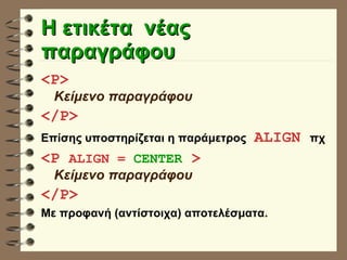 Η ετικέτα  νέας παραγράφου <P>   Κείμενο παραγράφου </P> Επίσης υποστηρίζεται η παράμετρος   ALIGN  πχ <P  ALIGN =  CENTER  >   Κείμενο παραγράφου </P> Με προφανή (αντίστοιχα) αποτελέσματα. 