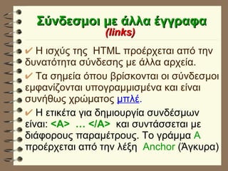 Σύνδεσμοι με άλλα έγγραφα (links)   H ισχύς της  HTML προέρχεται από την δυνατότητα σύνδεσης με άλλα αρχεία. Τα σημεία όπου βρίσκονται οι σύνδεσμοι εμφανίζονται υπογραμμισμένα και είναι συνήθως χρώματος  μπλέ . Η ετικέτα για δημιουργία συνδέσμων είναι:  <A>  … </A>   και συντάσσεται με διάφορους παραμέτρους. Το γράμμα  Α  προέρχεται από την λέξη  Anchor  (Άγκυρα) 