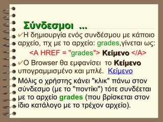 Σύνδεσμοι  ... Η δημιουργία ενός συνδέσμου με κάποιο αρχείο, πχ με το αρχείο:  grades ,γίνεται ως: <A HREF =   " grades ">   Κείμενο   </Α> Ο Browser θα εμφανίσει  το  Κείμενο   υπογραμμισμένο και μπλέ.  Κείμενο Μόλις ο χρήστης κάνει "κλικ" πάνω στον σύνδεσμο (με το "ποντίκι") τότε συνδέεται με το αρχείο  grades   (που βρίσκεται στον ίδιο κατάλογο με το τρέχον αρχείο). 