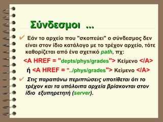 Σύνδεσμοι  ... Εάν το αρχείο που "σκοπεύει" ο σύνδεσμος δεν είναι στον ίδιο κατάλογο με το τρέχον αρχείο, τότε καθορίζεται από ένα σχετικό  path , πχ: <A HREF = " depts/phys/grades ">   Κείμενο   </Α> ή  <A HREF =  " ../phys/grades ">   Κείμενο   </Α> Στις παραπάνω περιπτώσεις υποτίθεται ότι το τρέχον και τα υπόλοιπα αρχεία βρίσκονται στον ίδιο  εξυπηρετητή ( server ). 