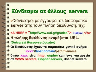 Σύνδεσμοι σε άλλους  servers   Σύνδεσμοι με έγγραφα  σε διαφορετικό  server  απαιτούν πλήρη διεύθυνση, πχ: <A HREF =  " http://www.uoi.gr/grades ">  Bαθμοί   </Α>  Η πλήρης διεύθυνση ονομάζεται  URL. (Universal Resource Locator) Οι διευθύνσεις έχουν το παρακάτω  γενικό σχήμα: xxxx :// host.domain / path/filename όπου  xxxx   είναι:  http  ,  gopher  και news, για αρχεία σε  WWW servers ,  Gopher servers , Usenet servers. 