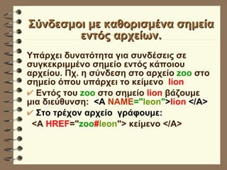 Σύνδεσμοι με καθορισμένα σημεία εντός αρχείων. Υπάρχει δυνατότητα για συνδέσεις σε συγκεκριμμένο σημείο εντός κάποιου αρχείου. Πχ. η σύνδεση στο αρχείο  zoo  στο  σημείο όπου υπάρχει το κείμενο  lion   Εντός του  zoo  στο σημείο  lion  βάζουμε μια διεύθυνση:  <Α  ΝΑΜΕ =" leon " > lion  </A> Στο τρέχον αρχείο  γράφουμε: <A  HREF =" zoo # leon "> κείμενο </A> 