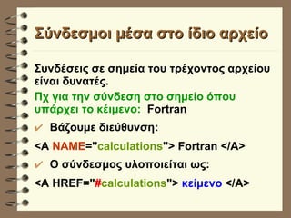 Σύνδεσμοι μέσα στο ίδιο αρχείο Συνδέσεις σε σημεία του τρέχοντος αρχείου είναι δυνατές.   Πχ για την σύνδεση στο σημείο όπου υπάρχει το κέιμενο:  Fortran Βάζουμε διεύθυνση:  <A  NAME =" calculations "> Fortran </A> O σύνδεσμος υλοποιείται ως: <A HREF=" # calculations ">  κείμενο  </Α> 