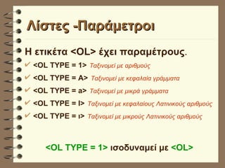 Λίστες -Παράμετροι Η ετικέτα <OL> έχει παραμέτρους . <OL TYPE = 1>   Ταξινομεί με αριθμούς <OL TYPE = Α>   Ταξινομεί με κεφαλαία γράμματα <OL TYPE = a>   Ταξινομεί με μικρά γράμματα <OL TYPE = Ι>   Ταξινομεί με κεφαλαίους Λατινικούς αριθμούς <OL TYPE = ι>   Ταξινομεί με μικρούς Λατινικούς αριθμούς <OL TYPE = 1>  ισοδυναμεί με  <OL>   