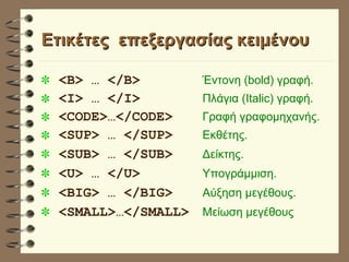 Eτικέτες  επεξεργασίας κειμένου <B> … </B>   Έντονη (bold) γραφή. <I> … </I>  Πλάγια (Italic) γραφή. <CODE>…</CODE> Γραφή γραφομηχανής. <SUP> … </SUP>   Εκθέτης. <SUB> … </SUB>   Δείκτης. <U> … </U>   Υπογράμμιση. <BIG> … </BIG>   Αύξηση μεγέθους. <SMALL>…</SMALL>   Μείωση μεγέθους 