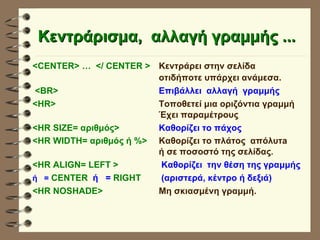 Κεντράρισμα,  αλλαγή γραμμής ... <CENTER> …  </ CENTER >   Κεντράρει στην σελίδα  οτιδήποτε υπάρχει ανάμεσα. <BR>   Επιβάλλει  αλλαγή  γραμμής <HR>   Τοποθετεί μια οριζόντια γραμμή   Έχει παραμέτρους <HR SIZE= αριθμός> Καθορίζει το πάχος <HR WIDTH= αριθμός ή %> Καθορίζει το πλάτος  απόλυτa  ή σε ποσοστό της σελίδας . <HR ALIGN= LEFT >   Καθορίζει  την θέση της γραμμής ή  =  CENTER  ή  =  RIGHT    (αριστερά, κέντρο ή δεξιά) <HR NOSHADE> Μη σκιασμένη γραμμή. 